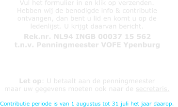 Vul het formulier in en klik op verzenden. Hebben wij de benodigde info & contributie  ontvangen, dan bent u lid en komt u op de  ledenlijst. U krijgt daarvan bericht. Let op: U betaalt aan de penningmeester  maar uw gegevens moeten ook naar de secretaris.  Contributie periode is van 1 augustus tot 31 juli het jaar daarop.   Rek.nr. NL94 INGB 00037 15 562  t.n.v. Penningmeester VOFE Ypenburg